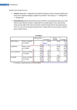 44 SPSS Manual
Burada 2 tane varsayımımız var:
1. Linearity: Dependent – Independent arasındaki korrelasyonu veriyor ve bunların Significantly
olması lazım. Significant olduğunu, değerlerin yanındaki **’dan anlıyoruz. ** = %99 güvenilir,
* = %95 güvenilir.
2. Multicollinearity. Mesela Güvenilirlik ve somut özellikler arasında büyük bir ilişki varsa, o ikisi
birbirine yakın faktörler demektir. Independent’ler arsındaki ilişkiler, 0,70’in daha altında
olmak zorunda. Eğer 0,70’in daha üzerinde bir oranda Correlate eden iki tane grup bulursak,
önce 1.sini, sonra 2.sini tek başına koyup denerim. Hangisi daha iyi sonuç veriyorsa, sadece o
grubu analizde tutarım.
 