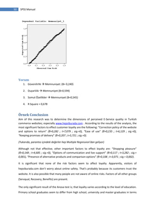 50 SPSS Manual
Yorum
1. Güvenilirlik  Memnuniyet: (B= 0,240)
2. Duyarlılık  Memnuniyet (B=0,594)
3. Somut Özellikler  Memnuniyet (B=0,545)
4. R Square = 0,678
Örnek Conclusion
Aim of this research was to determine the dimensions of perceived E-Service quality in Turkish
commerce websites; especially www.hepsiburada.com . According to the results of the analysis, the
most significant factors to effect customer loyalty are the following: “Correction policy of the website
and options to return” (β=0,282 ; t=7,079 ; sig.=0), “Ease of use” (β=0,235 ; t=6,129 ; sig.=0),
“Keeping promises of delivery” (β=0,207 ; t=5,721 ; sig.=0).
(Yukarıda, parantez içindeki değerler hep Multiple Regression’dan geliyor)
Although not that effective; other important factors to effect loyalty are: “Shopping pleasure”
(β=0,148 ; t=4,685 ; sig.=0), “Options of communication and live support” (β=0,117 ; t=3,282 ; sig.=
0,001), “Presence of alternative products and comparison options” (β=0,108 ; t=3,071 ; sig.= 0,002).
It is significant that none of the risk factors seem to affect loyalty. Apparently, visitors of
hepsiburada.com don’t worry about online safety. That’s probably because its customers trust the
website. It is also possible that many people are not aware of online risks. Factors of all other groups
(Servqual, Recovery, Benefits) are present.
The only significant result of the Anova test is; that loyalty varies according to the level of education.
Primary school graduates seem to differ from high school, university and master graduates in terms
 