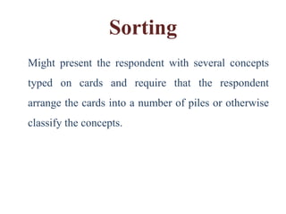 Sorting
Might present the respondent with several concepts
typed on cards and require that the respondent
arrange the cards into a number of piles or otherwise
classify the concepts.
 