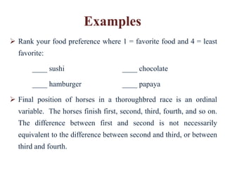 Examples
 Rank your food preference where 1 = favorite food and 4 = least
  favorite:

       ____ sushi                    ____ chocolate

       ____ hamburger                ____ papaya

 Final position of horses in a thoroughbred race is an ordinal
  variable. The horses finish first, second, third, fourth, and so on.
  The difference between first and second is not necessarily
  equivalent to the difference between second and third, or between
  third and fourth.
 