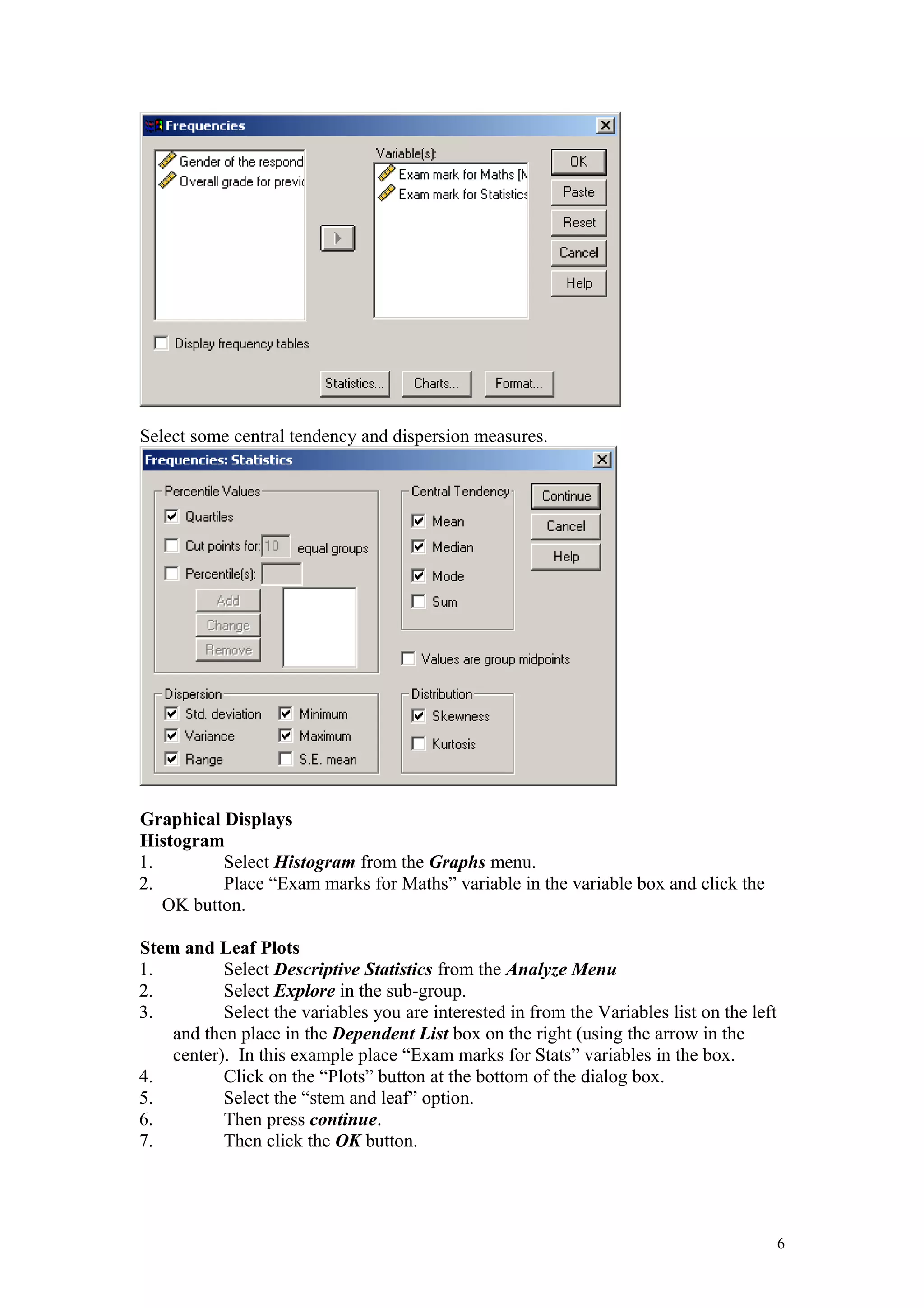 Select some central tendency and dispersion measures.
Graphical Displays
Histogram
1. Select Histogram from the Graphs menu.
2. Place “Exam marks for Maths” variable in the variable box and click the
OK button.
Stem and Leaf Plots
1. Select Descriptive Statistics from the Analyze Menu
2. Select Explore in the sub-group.
3. Select the variables you are interested in from the Variables list on the left
and then place in the Dependent List box on the right (using the arrow in the
center). In this example place “Exam marks for Stats” variables in the box.
4. Click on the “Plots” button at the bottom of the dialog box.
5. Select the “stem and leaf” option.
6. Then press continue.
7. Then click the OK button.
6
 