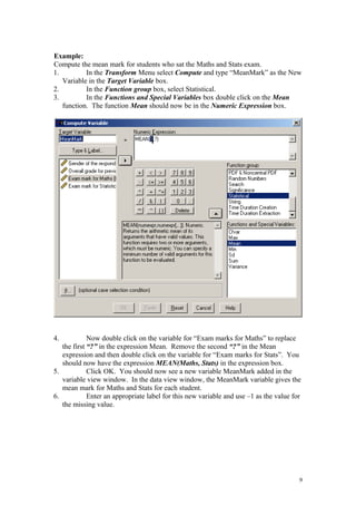Example:
Compute the mean mark for students who sat the Maths and Stats exam.
1. In the Transform Menu select Compute and type “MeanMark” as the New
Variable in the Target Variable box.
2. In the Function group box, select Statistical.
3. In the Functions and Special Variables box double click on the Mean
function. The function Mean should now be in the Numeric Expression box.
4. Now double click on the variable for “Exam marks for Maths” to replace
the first “?” in the expression Mean. Remove the second “?” in the Mean
expression and then double click on the variable for “Exam marks for Stats”. You
should now have the expression MEAN(Maths, Stats) in the expression box.
5. Click OK. You should now see a new variable MeanMark added in the
variable view window. In the data view window, the MeanMark variable gives the
mean mark for Maths and Stats for each student.
6. Enter an appropriate label for this new variable and use –1 as the value for
the missing value.
9
 
