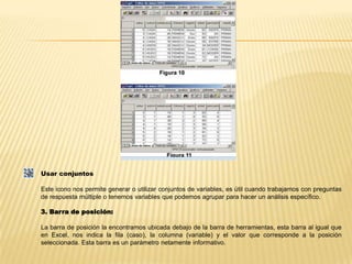 Usar conjuntosEste icono nos permite generar o utilizar conjuntos de variables, es útil cuando trabajamos con preguntas de respuesta múltiple o tenemos variables que podemos agrupar para hacer un análisis específico.3. Barra de posición:La barra de posición la encontramos ubicada debajo de la barra de herramientas, esta barra al igual que en Excel, nos indica la fila (caso), la columna (variable) y el valor que corresponde a la posición seleccionada. Esta barra es un parámetro netamente informativo.