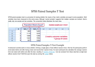 SPSS Paired Samples T Test
SPSS paired samples t-test is a procedure for testing whether the means of two metric variables are equal in some population. Both
variables have been measured on the same cases. Although “paired samples” suggests that multiple samples are involved, there's
really only one sample and two variables. The screenshot below illustrates the basic idea.
SPSS Paired Samples T-Test Example
A behavioral scientist wants to know whether drinking a single glass of beer affects reaction times. She has 30 participants perform
some tasks before and after having a beer and records their reaction times. For each participant she calculates the average reaction
time over tasks both before and after the beer, resulting in reaction_times.sav. Can we conclude from these data that a single beer
affects reaction time? We'll first open the data by running the syntax below.
 