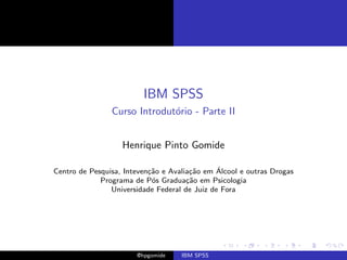 IBM SPSS
                Curso Introdut´rio - Parte II
                              o


                   Henrique Pinto Gomide

                           ca          ca      ´
Centro de Pesquisa, Inteven¸˜o e Avalia¸˜o em Alcool e outras Drogas
             Programa de P´s Gradua¸˜o em Psicologia
                            o         ca
                Universidade Federal de Juiz de Fora




                       @hpgomide    IBM SPSS
 
