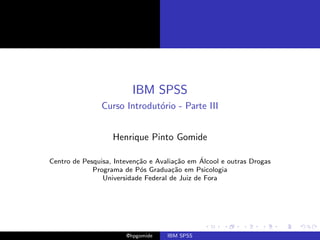 IBM SPSS
                Curso Introdut´rio - Parte III
                              o


                   Henrique Pinto Gomide

                           ca          ca      ´
Centro de Pesquisa, Inteven¸˜o e Avalia¸˜o em Alcool e outras Drogas
             Programa de P´s Gradua¸˜o em Psicologia
                            o         ca
                Universidade Federal de Juiz de Fora




                       @hpgomide    IBM SPSS
 
