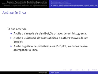 Estat´ıstica Param´trica Vs. Estat´
                         e                 ıstica n˜o param´trica
                                                   a        e        Estat´
                                                                          ıstica param´trica
                                                                                       e
Pr´tica - Analisando a distribui¸˜o de dados - eyeball, vodka test
  a                             ca                                   Estat´
                                                                          ıstica n˜o param´trica
                                                                                  a        e
  Al´m do p, Signiﬁcˆncia estat´
    e                 a            ıstica Vs. Signiﬁcˆncia cl´
                                                     a       ınica   ´
                                                                     E normal? Analisando a distribui¸˜o de dados - eyeball, vodka test,
                                                                                                     ca



An´lise Gr´ﬁca
  a       a



       O que observar
                Avalie a simetria da distribui¸˜o atrav´s de um histograma,
                                              ca       e
                Avalie a existˆncia de casos at´
                              e                ıpicos e outliers atrav´s de um
                                                                      e
                boxplot,
                Avalie o gr´ﬁco de probabilidades P-P plot, os dados devem
                           a
                acompanhar a linha




                                                     @hpgomide       IBM SPSS
 