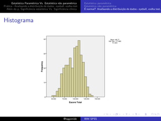 Estat´ıstica Param´trica Vs. Estat´
                         e                 ıstica n˜o param´trica
                                                   a        e        Estat´
                                                                          ıstica param´trica
                                                                                       e
Pr´tica - Analisando a distribui¸˜o de dados - eyeball, vodka test
  a                             ca                                   Estat´
                                                                          ıstica n˜o param´trica
                                                                                  a        e
  Al´m do p, Signiﬁcˆncia estat´
    e                 a            ıstica Vs. Signiﬁcˆncia cl´
                                                     a       ınica   ´
                                                                     E normal? Analisando a distribui¸˜o de dados - eyeball, vodka test,
                                                                                                     ca



Histograma




                                                     @hpgomide       IBM SPSS
 