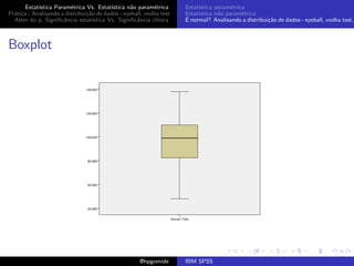 Estat´ıstica Param´trica Vs. Estat´
                         e                 ıstica n˜o param´trica
                                                   a        e        Estat´
                                                                          ıstica param´trica
                                                                                       e
Pr´tica - Analisando a distribui¸˜o de dados - eyeball, vodka test
  a                             ca                                   Estat´
                                                                          ıstica n˜o param´trica
                                                                                  a        e
  Al´m do p, Signiﬁcˆncia estat´
    e                 a            ıstica Vs. Signiﬁcˆncia cl´
                                                     a       ınica   ´
                                                                     E normal? Analisando a distribui¸˜o de dados - eyeball, vodka test,
                                                                                                     ca



Boxplot




                                                     @hpgomide       IBM SPSS
 