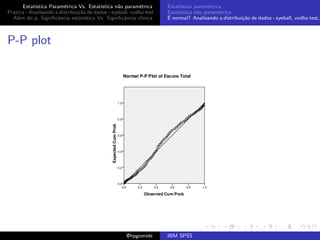 Estat´ıstica Param´trica Vs. Estat´
                         e                 ıstica n˜o param´trica
                                                   a        e        Estat´
                                                                          ıstica param´trica
                                                                                       e
Pr´tica - Analisando a distribui¸˜o de dados - eyeball, vodka test
  a                             ca                                   Estat´
                                                                          ıstica n˜o param´trica
                                                                                  a        e
  Al´m do p, Signiﬁcˆncia estat´
    e                 a            ıstica Vs. Signiﬁcˆncia cl´
                                                     a       ınica   ´
                                                                     E normal? Analisando a distribui¸˜o de dados - eyeball, vodka test,
                                                                                                     ca



P-P plot




                                                     @hpgomide       IBM SPSS
 