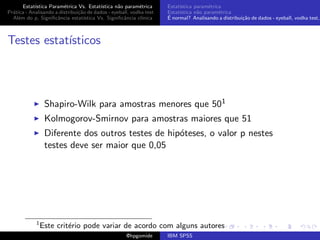 Estat´ıstica Param´trica Vs. Estat´
                         e                 ıstica n˜o param´trica
                                                   a        e        Estat´
                                                                          ıstica param´trica
                                                                                       e
Pr´tica - Analisando a distribui¸˜o de dados - eyeball, vodka test
  a                             ca                                   Estat´
                                                                          ıstica n˜o param´trica
                                                                                  a        e
  Al´m do p, Signiﬁcˆncia estat´
    e                 a            ıstica Vs. Signiﬁcˆncia cl´
                                                     a       ınica   ´
                                                                     E normal? Analisando a distribui¸˜o de dados - eyeball, vodka test,
                                                                                                     ca



Testes estat´
            ısticos



                  Shapiro-Wilk para amostras menores que 501
                  Kolmogorov-Smirnov para amostras maiores que 51
                  Diferente dos outros testes de hip´teses, o valor p nestes
                                                    o
                  testes deve ser maior que 0,05




             1
                 Este crit´rio pode variar de acordo com alguns autores
                          e
                                                     @hpgomide       IBM SPSS
 