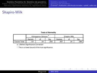 Estat´ıstica Param´trica Vs. Estat´
                         e                 ıstica n˜o param´trica
                                                   a        e        Estat´
                                                                          ıstica param´trica
                                                                                       e
Pr´tica - Analisando a distribui¸˜o de dados - eyeball, vodka test
  a                             ca                                   Estat´
                                                                          ıstica n˜o param´trica
                                                                                  a        e
  Al´m do p, Signiﬁcˆncia estat´
    e                 a            ıstica Vs. Signiﬁcˆncia cl´
                                                     a       ınica   ´
                                                                     E normal? Analisando a distribui¸˜o de dados - eyeball, vodka test,
                                                                                                     ca



Shapiro-Wilk




                                                     @hpgomide       IBM SPSS
 