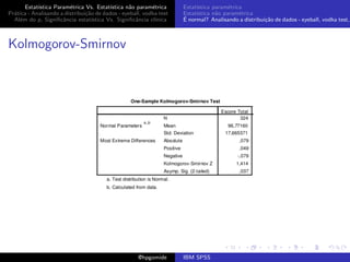 Estat´ıstica Param´trica Vs. Estat´
                         e                 ıstica n˜o param´trica
                                                   a        e        Estat´
                                                                          ıstica param´trica
                                                                                       e
Pr´tica - Analisando a distribui¸˜o de dados - eyeball, vodka test
  a                             ca                                   Estat´
                                                                          ıstica n˜o param´trica
                                                                                  a        e
  Al´m do p, Signiﬁcˆncia estat´
    e                 a            ıstica Vs. Signiﬁcˆncia cl´
                                                     a       ınica   ´
                                                                     E normal? Analisando a distribui¸˜o de dados - eyeball, vodka test,
                                                                                                     ca



Kolmogorov-Smirnov




                                                     @hpgomide       IBM SPSS
 