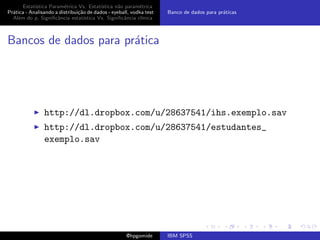 Estat´ıstica Param´trica Vs. Estat´
                         e                 ıstica n˜o param´trica
                                                   a        e
Pr´tica - Analisando a distribui¸˜o de dados - eyeball, vodka test
  a                             ca                                   Banco de dados para pr´ticas
                                                                                           a
  Al´m do p, Signiﬁcˆncia estat´
    e                 a            ıstica Vs. Signiﬁcˆncia cl´
                                                     a       ınica



Bancos de dados para pr´tica
                       a




                http://dl.dropbox.com/u/28637541/ihs.exemplo.sav
                http://dl.dropbox.com/u/28637541/estudantes_
                exemplo.sav




                                                     @hpgomide       IBM SPSS
 