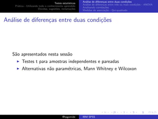 An´lise de diferen¸as entre duas condi¸˜es
                                                              a               c                   co
                                     Testes estat´ısticos
                                                            An´lise de diferen¸as entre trˆs ou mais condi¸˜es - ANOVA
                                                              a               c           e               co
    Pr´tica - Utilizando todo o conhecimento aprendido
      a
                                                            Analisando correla¸˜es
                                                                               co
                        D´vidas, sugest˜es, reclama¸oes
                          u            o            c˜
                                                            Medidas de associa¸˜o - Qui-quadrado
                                                                                ca



An´lise de diferen¸as entre duas condi¸oes
  a               c                   c˜




   S˜o apresentados nesta sess˜o
    a                         a
         Testes t para amostras independentes e pareadas
         Alternativas n˜o param´tricas, Mann Whitney e Wilcoxon
                       a       e




                                             @hpgomide      IBM SPSS
 