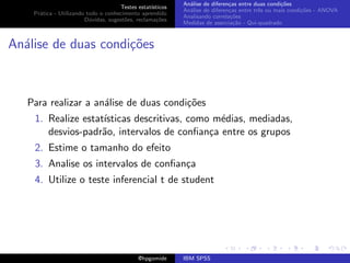 An´lise de diferen¸as entre duas condi¸˜es
                                                              a               c                   co
                                     Testes estat´ısticos
                                                            An´lise de diferen¸as entre trˆs ou mais condi¸˜es - ANOVA
                                                              a               c           e               co
    Pr´tica - Utilizando todo o conhecimento aprendido
      a
                                                            Analisando correla¸˜es
                                                                               co
                        D´vidas, sugest˜es, reclama¸oes
                          u            o            c˜
                                                            Medidas de associa¸˜o - Qui-quadrado
                                                                                ca



An´lise de duas condi¸oes
  a                  c˜



   Para realizar a an´lise de duas condi¸˜es
                     a                  co
    1. Realize estat´
                    ısticas descritivas, como m´dias, mediadas,
                                               e
       desvios-padr˜o, intervalos de conﬁan¸a entre os grupos
                    a                        c
    2. Estime o tamanho do efeito
    3. Analise os intervalos de conﬁan¸a
                                      c
    4. Utilize o teste inferencial t de student




                                             @hpgomide      IBM SPSS
 