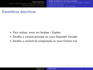 An´lise de diferen¸as entre duas condi¸˜es
                                                              a               c                   co
                                     Testes estat´ısticos
                                                            An´lise de diferen¸as entre trˆs ou mais condi¸˜es - ANOVA
                                                              a               c           e               co
    Pr´tica - Utilizando todo o conhecimento aprendido
      a
                                                            Analisando correla¸˜es
                                                                               co
                        D´vidas, sugest˜es, reclama¸oes
                          u            o            c˜
                                                            Medidas de associa¸˜o - Qui-quadrado
                                                                                ca



Estat´
     ısticas descritivas




         Para realizar, entre em Analyse - Explore
         Escolha a vari´vel principal na caixa Dependet Variable
                       a
         Escolha a vari´vel de compara¸˜o na caixa Factors List
                       a              ca




                                             @hpgomide      IBM SPSS
 