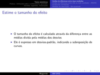 An´lise de diferen¸as entre duas condi¸˜es
                                                              a               c                   co
                                     Testes estat´ısticos
                                                            An´lise de diferen¸as entre trˆs ou mais condi¸˜es - ANOVA
                                                              a               c           e               co
    Pr´tica - Utilizando todo o conhecimento aprendido
      a
                                                            Analisando correla¸˜es
                                                                               co
                        D´vidas, sugest˜es, reclama¸oes
                          u            o            c˜
                                                            Medidas de associa¸˜o - Qui-quadrado
                                                                                ca



Estime o tamanho do efeito




         O tamanho do efeito ´ calculado atrav´s da diferen¸a entre as
                              e                e           c
         m´dias divida pela m´dias dos desvios
          e                  e
         Ele ´ expresso em desvios-padr˜o, indicando a sobreposi¸˜o de
             e                         a                        ca
         curvas.




                                             @hpgomide      IBM SPSS
 