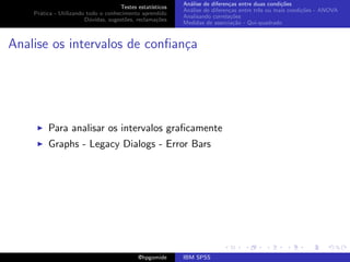 An´lise de diferen¸as entre duas condi¸˜es
                                                              a               c                   co
                                     Testes estat´ısticos
                                                            An´lise de diferen¸as entre trˆs ou mais condi¸˜es - ANOVA
                                                              a               c           e               co
    Pr´tica - Utilizando todo o conhecimento aprendido
      a
                                                            Analisando correla¸˜es
                                                                               co
                        D´vidas, sugest˜es, reclama¸oes
                          u            o            c˜
                                                            Medidas de associa¸˜o - Qui-quadrado
                                                                                ca



Analise os intervalos de conﬁan¸a
                               c




         Para analisar os intervalos graﬁcamente
         Graphs - Legacy Dialogs - Error Bars




                                             @hpgomide      IBM SPSS
 