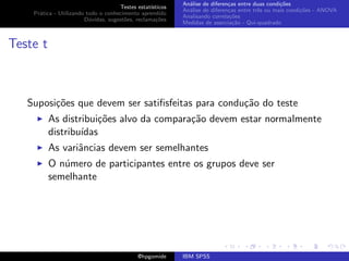 An´lise de diferen¸as entre duas condi¸˜es
                                                              a               c                   co
                                     Testes estat´ısticos
                                                            An´lise de diferen¸as entre trˆs ou mais condi¸˜es - ANOVA
                                                              a               c           e               co
    Pr´tica - Utilizando todo o conhecimento aprendido
      a
                                                            Analisando correla¸˜es
                                                                               co
                        D´vidas, sugest˜es, reclama¸oes
                          u            o            c˜
                                                            Medidas de associa¸˜o - Qui-quadrado
                                                                                ca



Teste t



   Suposi¸˜es que devem ser satiﬁsfeitas para condu¸˜o do teste
         co                                        ca
          As distribui¸˜es alvo da compara¸˜o devem estar normalmente
                      co                  ca
          distribu´
                  ıdas
          As variˆncias devem ser semelhantes
                 a
          O n´mero de participantes entre os grupos deve ser
             u
          semelhante




                                             @hpgomide      IBM SPSS
 