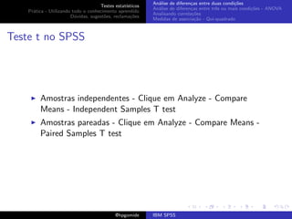 An´lise de diferen¸as entre duas condi¸˜es
                                                              a               c                   co
                                     Testes estat´ısticos
                                                            An´lise de diferen¸as entre trˆs ou mais condi¸˜es - ANOVA
                                                              a               c           e               co
    Pr´tica - Utilizando todo o conhecimento aprendido
      a
                                                            Analisando correla¸˜es
                                                                               co
                        D´vidas, sugest˜es, reclama¸oes
                          u            o            c˜
                                                            Medidas de associa¸˜o - Qui-quadrado
                                                                                ca



Teste t no SPSS




         Amostras independentes - Clique em Analyze - Compare
         Means - Independent Samples T test
         Amostras pareadas - Clique em Analyze - Compare Means -
         Paired Samples T test




                                             @hpgomide      IBM SPSS
 