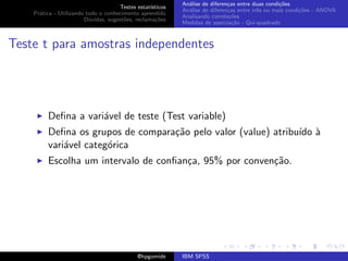 An´lise de diferen¸as entre duas condi¸˜es
                                                              a               c                   co
                                     Testes estat´ısticos
                                                            An´lise de diferen¸as entre trˆs ou mais condi¸˜es - ANOVA
                                                              a               c           e               co
    Pr´tica - Utilizando todo o conhecimento aprendido
      a
                                                            Analisando correla¸˜es
                                                                               co
                        D´vidas, sugest˜es, reclama¸oes
                          u            o            c˜
                                                            Medidas de associa¸˜o - Qui-quadrado
                                                                                ca



Teste t para amostras independentes




         Deﬁna a vari´vel de teste (Test variable)
                     a
         Deﬁna os grupos de compara¸˜o pelo valor (value) atribu´ `
                                   ca                           ıdo a
         vari´vel categ´rica
             a         o
         Escolha um intervalo de conﬁan¸a, 95% por conven¸˜o.
                                       c                 ca




                                             @hpgomide      IBM SPSS
 