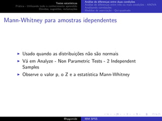 An´lise de diferen¸as entre duas condi¸˜es
                                                              a               c                   co
                                     Testes estat´ısticos
                                                            An´lise de diferen¸as entre trˆs ou mais condi¸˜es - ANOVA
                                                              a               c           e               co
    Pr´tica - Utilizando todo o conhecimento aprendido
      a
                                                            Analisando correla¸˜es
                                                                               co
                        D´vidas, sugest˜es, reclama¸oes
                          u            o            c˜
                                                            Medidas de associa¸˜o - Qui-quadrado
                                                                                ca



Mann-Whitney para amostras idependentes




         Usado quando as distribui¸˜es n˜o s˜o normais
                                  co    a a
         V´ em Analyze - Non Parametric Tests - 2 Independent
          a
         Samples
         Observe o valor p, o Z e a estat´
                                         ıstica Mann-Whitney




                                             @hpgomide      IBM SPSS
 
