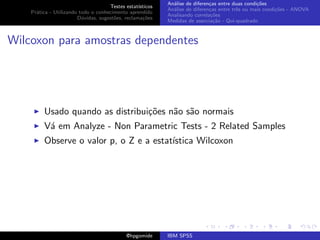 An´lise de diferen¸as entre duas condi¸˜es
                                                              a               c                   co
                                     Testes estat´ısticos
                                                            An´lise de diferen¸as entre trˆs ou mais condi¸˜es - ANOVA
                                                              a               c           e               co
    Pr´tica - Utilizando todo o conhecimento aprendido
      a
                                                            Analisando correla¸˜es
                                                                               co
                        D´vidas, sugest˜es, reclama¸oes
                          u            o            c˜
                                                            Medidas de associa¸˜o - Qui-quadrado
                                                                                ca



Wilcoxon para amostras dependentes




         Usado quando as distribui¸˜es n˜o s˜o normais
                                  co    a a
         V´ em Analyze - Non Parametric Tests - 2 Related Samples
          a
         Observe o valor p, o Z e a estat´
                                         ıstica Wilcoxon




                                             @hpgomide      IBM SPSS
 