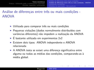 An´lise de diferen¸as entre duas condi¸˜es
                                                              a               c                   co
                                     Testes estat´ısticos
                                                            An´lise de diferen¸as entre trˆs ou mais condi¸˜es - ANOVA
                                                              a               c           e               co
    Pr´tica - Utilizando todo o conhecimento aprendido
      a
                                                            Analisando correla¸˜es
                                                                               co
                        D´vidas, sugest˜es, reclama¸oes
                          u            o            c˜
                                                            Medidas de associa¸˜o - Qui-quadrado
                                                                                ca



An´lise de diferen¸as entre trˆs ou mais condi¸oes -
  a               c           e               c˜
ANOVA

         Utilizada para comparar trˆs ou mais condi¸oes
                                   e               c˜
         Pequenas viola¸˜es (dados normalmente distribu´
                         co                              ıdos com
         variˆncias diferentes) n˜o impedem a realiza¸˜o da ANOVA
             a                   a                   ca
         ´
         E bastante utilizada em experimentos 2x2
         Existem dois tipos: ANOVA independente e ANOVA
         relacionada
         A ANOVA testa se exiset uma diferen¸a signiﬁcativa entre
                                            c
         alguma ou todas as m´dias das condi¸˜es, comparando-as `
                             e              co                    a
         m´dia global.
           e


                                             @hpgomide      IBM SPSS
 