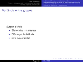 An´lise de diferen¸as entre duas condi¸˜es
                                                              a               c                   co
                                     Testes estat´ısticos
                                                            An´lise de diferen¸as entre trˆs ou mais condi¸˜es - ANOVA
                                                              a               c           e               co
    Pr´tica - Utilizando todo o conhecimento aprendido
      a
                                                            Analisando correla¸˜es
                                                                               co
                        D´vidas, sugest˜es, reclama¸oes
                          u            o            c˜
                                                            Medidas de associa¸˜o - Qui-quadrado
                                                                                ca



Variˆncia entre grupos
    a



   Surgem devido
         Efeitos dos tratamentos
         Diferen¸as individuais
                c
         Erro experimental




                                             @hpgomide      IBM SPSS
 