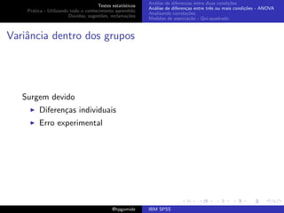 An´lise de diferen¸as entre duas condi¸˜es
                                                              a               c                   co
                                     Testes estat´ısticos
                                                            An´lise de diferen¸as entre trˆs ou mais condi¸˜es - ANOVA
                                                              a               c           e               co
    Pr´tica - Utilizando todo o conhecimento aprendido
      a
                                                            Analisando correla¸˜es
                                                                               co
                        D´vidas, sugest˜es, reclama¸oes
                          u            o            c˜
                                                            Medidas de associa¸˜o - Qui-quadrado
                                                                                ca



Variˆncia dentro dos grupos
    a




   Surgem devido
         Diferen¸as individuais
                c
         Erro experimental




                                             @hpgomide      IBM SPSS
 