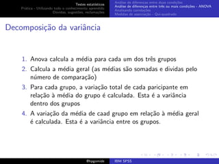 An´lise de diferen¸as entre duas condi¸˜es
                                                              a               c                   co
                                     Testes estat´ısticos
                                                            An´lise de diferen¸as entre trˆs ou mais condi¸˜es - ANOVA
                                                              a               c           e               co
    Pr´tica - Utilizando todo o conhecimento aprendido
      a
                                                            Analisando correla¸˜es
                                                                               co
                        D´vidas, sugest˜es, reclama¸oes
                          u            o            c˜
                                                            Medidas de associa¸˜o - Qui-quadrado
                                                                                ca



Decomposi¸˜o da variˆncia
         ca         a


    1. Anova calcula a m´dia para cada um dos trˆs grupos
                        e                       e
    2. Calcula a m´dia geral (as m´dias s˜o somadas e dividas pelo
                  e               e      a
       n´mero de compara¸˜o)
        u                 ca
    3. Para cada grupo, a varia¸˜o total de cada paricipante em
                               ca
       rela¸˜o ` m´dia do grupo ´ calculada. Esta ´ a variˆncia
           ca a e                e                e       a
       dentro dos grupos
    4. A varia¸˜o da m´dia de caad grupo em rela¸˜o ` m´dia geral
              ca       e                           ca a e
       ´ calculada. Esta ´ a variˆncia entre os grupos.
       e                 e       a




                                             @hpgomide      IBM SPSS
 