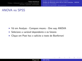 An´lise de diferen¸as entre duas condi¸˜es
                                                             a               c                   co
                                    Testes estat´ısticos
                                                           An´lise de diferen¸as entre trˆs ou mais condi¸˜es - ANOVA
                                                             a               c           e               co
   Pr´tica - Utilizando todo o conhecimento aprendido
     a
                                                           Analisando correla¸˜es
                                                                              co
                       D´vidas, sugest˜es, reclama¸oes
                         u            o            c˜
                                                           Medidas de associa¸˜o - Qui-quadrado
                                                                               ca



ANOVA no SPSS




        V´ em Analyze - Compare means - One way ANOVA
         a
        Selecione a vari´vel dependente e os fatores
                        a
        Clique em Post hoc e solicite o teste de Bonferroni




                                            @hpgomide      IBM SPSS
 