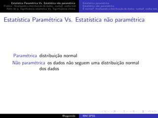 Estat´ıstica Param´trica Vs. Estat´
                         e                 ıstica n˜o param´trica
                                                   a        e        Estat´
                                                                          ıstica param´trica
                                                                                       e
Pr´tica - Analisando a distribui¸˜o de dados - eyeball, vodka test
  a                             ca                                   Estat´
                                                                          ıstica n˜o param´trica
                                                                                  a        e
  Al´m do p, Signiﬁcˆncia estat´
    e                 a            ıstica Vs. Signiﬁcˆncia cl´
                                                     a       ınica   ´
                                                                     E normal? Analisando a distribui¸˜o de dados - eyeball, vodka test,
                                                                                                     ca



Estat´
     ıstica Param´trica Vs. Estat´
                 e               ıstica n˜o param´trica
                                         a       e




        Param´trica distribui¸˜o normal
             e               ca
       N˜o param´trica os dados n˜o seguem uma distribui¸˜o normal
        a       e                a                      ca
                   dos dados




                                                     @hpgomide       IBM SPSS
 
