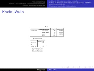 An´lise de diferen¸as entre duas condi¸˜es
                                                              a               c                   co
                                     Testes estat´ısticos
                                                            An´lise de diferen¸as entre trˆs ou mais condi¸˜es - ANOVA
                                                              a               c           e               co
    Pr´tica - Utilizando todo o conhecimento aprendido
      a
                                                            Analisando correla¸˜es
                                                                               co
                        D´vidas, sugest˜es, reclama¸oes
                          u            o            c˜
                                                            Medidas de associa¸˜o - Qui-quadrado
                                                                                ca



Kruskal-Wallis




                                             @hpgomide      IBM SPSS
 