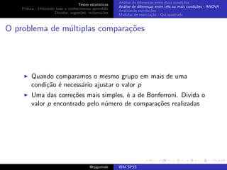 An´lise de diferen¸as entre duas condi¸˜es
                                                              a               c                   co
                                     Testes estat´ısticos
                                                            An´lise de diferen¸as entre trˆs ou mais condi¸˜es - ANOVA
                                                              a               c           e               co
    Pr´tica - Utilizando todo o conhecimento aprendido
      a
                                                            Analisando correla¸˜es
                                                                               co
                        D´vidas, sugest˜es, reclama¸oes
                          u            o            c˜
                                                            Medidas de associa¸˜o - Qui-quadrado
                                                                                ca



O problema de m´ltiplas compara¸˜es
               u               co




         Quando comparamos o mesmo grupo em mais de uma
         condi¸˜o ´ necess´rio ajustar o valor p
              ca e        a
         Uma das corre¸˜es mais simples, ´ a de Bonferroni. Divida o
                       co                e
         valor p encontrado pelo n´mero de compara¸˜es realizadas
                                  u                co




                                             @hpgomide      IBM SPSS
 