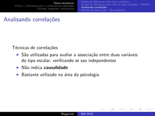 An´lise de diferen¸as entre duas condi¸˜es
                                                              a               c                   co
                                     Testes estat´ısticos
                                                            An´lise de diferen¸as entre trˆs ou mais condi¸˜es - ANOVA
                                                              a               c           e               co
    Pr´tica - Utilizando todo o conhecimento aprendido
      a
                                                            Analisando correla¸˜es
                                                                               co
                        D´vidas, sugest˜es, reclama¸oes
                          u            o            c˜
                                                            Medidas de associa¸˜o - Qui-quadrado
                                                                                ca



Analisando correla¸oes
                  c˜



   T´cnicas de correla¸˜es
    e                 co
         S˜o utilizadas para avaliar a associa¸˜o entre duas vari´veis
          a                                   ca                 a
         do tipo escalar, veriﬁcando se sao independentes
         N˜o indica causalidade
          a
         Bastante utilizado na ´rea da psicologia
                               a




                                             @hpgomide      IBM SPSS
 