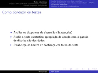 An´lise de diferen¸as entre duas condi¸˜es
                                                              a               c                   co
                                     Testes estat´ısticos
                                                            An´lise de diferen¸as entre trˆs ou mais condi¸˜es - ANOVA
                                                              a               c           e               co
    Pr´tica - Utilizando todo o conhecimento aprendido
      a
                                                            Analisando correla¸˜es
                                                                               co
                        D´vidas, sugest˜es, reclama¸oes
                          u            o            c˜
                                                            Medidas de associa¸˜o - Qui-quadrado
                                                                                ca



Como conduzir os testes




         Analise os diagramas de dispers˜o (Scatter,dot)
                                        a
         Avalie o teste estat´
                             ıstico apropriado de acordo com o padr˜o
                                                                   a
         de distribui¸˜o dos dados
                     ca
         Estabele¸a os limites de conﬁan¸a em torno do teste
                 c                      c




                                             @hpgomide      IBM SPSS
 