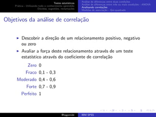 An´lise de diferen¸as entre duas condi¸˜es
                                                              a               c                   co
                                     Testes estat´ısticos
                                                            An´lise de diferen¸as entre trˆs ou mais condi¸˜es - ANOVA
                                                              a               c           e               co
    Pr´tica - Utilizando todo o conhecimento aprendido
      a
                                                            Analisando correla¸˜es
                                                                               co
                        D´vidas, sugest˜es, reclama¸oes
                          u            o            c˜
                                                            Medidas de associa¸˜o - Qui-quadrado
                                                                                ca



Objetivos da an´lise de correla¸˜o
               a               ca

         Descobrir a dire¸˜o de um relacionamento positivo, negativo
                         ca
         ou zero
         Avaliar a for¸a deste relacionamento atrav´s de um teste
                      c                             e
         estat´
              ıstico atrav´s do coeﬁciente de correla¸˜o
                          e                          ca
               Zero 0
             Fraco 0,1 - 0,3
     Moderado 0,4 - 0,6
              Forte 0,7 - 0,9
         Perfeito 1



                                             @hpgomide      IBM SPSS
 
