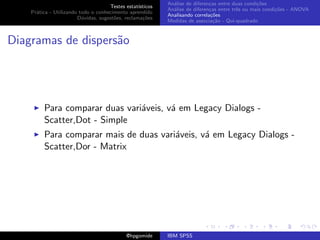 An´lise de diferen¸as entre duas condi¸˜es
                                                              a               c                   co
                                     Testes estat´ısticos
                                                            An´lise de diferen¸as entre trˆs ou mais condi¸˜es - ANOVA
                                                              a               c           e               co
    Pr´tica - Utilizando todo o conhecimento aprendido
      a
                                                            Analisando correla¸˜es
                                                                               co
                        D´vidas, sugest˜es, reclama¸oes
                          u            o            c˜
                                                            Medidas de associa¸˜o - Qui-quadrado
                                                                                ca



Diagramas de dispers˜o
                    a




         Para comparar duas vari´veis, v´ em Legacy Dialogs -
                                a       a
         Scatter,Dot - Simple
         Para comparar mais de duas vari´veis, v´ em Legacy Dialogs -
                                        a       a
         Scatter,Dor - Matrix




                                             @hpgomide      IBM SPSS
 