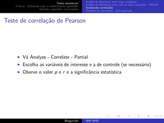 An´lise de diferen¸as entre duas condi¸˜es
                                                              a               c                   co
                                     Testes estat´ısticos
                                                            An´lise de diferen¸as entre trˆs ou mais condi¸˜es - ANOVA
                                                              a               c           e               co
    Pr´tica - Utilizando todo o conhecimento aprendido
      a
                                                            Analisando correla¸˜es
                                                                               co
                        D´vidas, sugest˜es, reclama¸oes
                          u            o            c˜
                                                            Medidas de associa¸˜o - Qui-quadrado
                                                                                ca



Teste de correla¸˜o de Pearson
                ca




         V´ Analyze - Correlate - Partial
          a
         Escolha as vari´veis de interesse e a de controle (se necess´rio)
                        a                                            a
         Oberve o valor p e r e a signiﬁcˆncia estat´
                                         a          ıstica




                                             @hpgomide      IBM SPSS
 