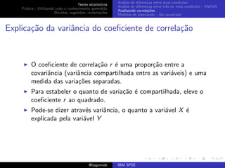 An´lise de diferen¸as entre duas condi¸˜es
                                                              a               c                   co
                                     Testes estat´ısticos
                                                            An´lise de diferen¸as entre trˆs ou mais condi¸˜es - ANOVA
                                                              a               c           e               co
    Pr´tica - Utilizando todo o conhecimento aprendido
      a
                                                            Analisando correla¸˜es
                                                                               co
                        D´vidas, sugest˜es, reclama¸oes
                          u            o            c˜
                                                            Medidas de associa¸˜o - Qui-quadrado
                                                                                ca



Explica¸˜o da variˆncia do coeﬁciente de correla¸˜o
       ca         a                             ca



         O coeﬁciente de correla¸˜o r ´ uma propor¸˜o entre a
                                 ca   e             ca
         covariˆncia (variˆncia compartilhada entre as vari´veis) e uma
               a          a                                a
         medida das varia¸˜es separadas.
                          co
         Para estabeler o quanto de varia¸˜o ´ compartilhada, eleve o
                                         ca e
         coeﬁciente r ao quadrado.
         Pode-se dizer atrav´s variˆncia, o quanto a vari´vel X ´
                             e     a                     a      e
         explicada pela vari´vel Y
                            a




                                             @hpgomide      IBM SPSS
 