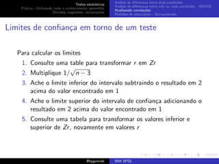 An´lise de diferen¸as entre duas condi¸˜es
                                                              a               c                   co
                                     Testes estat´ısticos
                                                            An´lise de diferen¸as entre trˆs ou mais condi¸˜es - ANOVA
                                                              a               c           e               co
    Pr´tica - Utilizando todo o conhecimento aprendido
      a
                                                            Analisando correla¸˜es
                                                                               co
                        D´vidas, sugest˜es, reclama¸oes
                          u            o            c˜
                                                            Medidas de associa¸˜o - Qui-quadrado
                                                                                ca



Limites de conﬁan¸a em torno de um teste
                 c

   Para calcular os limites
    1. Consulte uma table para transformar r em Zr
                     √
    2. Multiplique 1/ n − 3
    3. Ache o limite inferior do intervalo subtraindo o resultado em 2
       acima do valor encontrado em 1
    4. Ache o limite superior do intervalo de conﬁan¸a adicionando o
                                                    c
       resultado em 2 acima do valor encontrado em 1
    5. Consulte uma tabela para transformar os valores inferior e
       superior de Zr , novamente em valores r




                                             @hpgomide      IBM SPSS
 