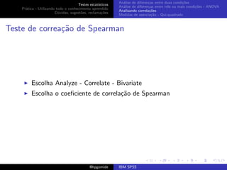 An´lise de diferen¸as entre duas condi¸˜es
                                                              a               c                   co
                                     Testes estat´ısticos
                                                            An´lise de diferen¸as entre trˆs ou mais condi¸˜es - ANOVA
                                                              a               c           e               co
    Pr´tica - Utilizando todo o conhecimento aprendido
      a
                                                            Analisando correla¸˜es
                                                                               co
                        D´vidas, sugest˜es, reclama¸oes
                          u            o            c˜
                                                            Medidas de associa¸˜o - Qui-quadrado
                                                                                ca



Teste de correa¸˜o de Spearman
               ca




         Escolha Analyze - Correlate - Bivariate
         Escolha o coeﬁciente de correla¸˜o de Spearman
                                        ca




                                             @hpgomide      IBM SPSS
 