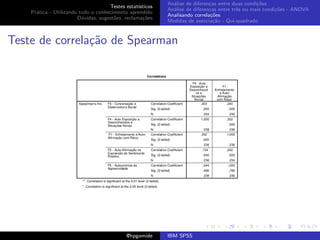 An´lise de diferen¸as entre duas condi¸˜es
                                                              a               c                   co
                                     Testes estat´ısticos
                                                            An´lise de diferen¸as entre trˆs ou mais condi¸˜es - ANOVA
                                                              a               c           e               co
    Pr´tica - Utilizando todo o conhecimento aprendido
      a
                                                            Analisando correla¸˜es
                                                                               co
                        D´vidas, sugest˜es, reclama¸oes
                          u            o            c˜
                                                            Medidas de associa¸˜o - Qui-quadrado
                                                                                ca



Teste de correla¸˜o de Spearman
                ca




                                             @hpgomide      IBM SPSS
 