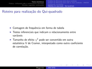An´lise de diferen¸as entre duas condi¸˜es
                                                              a               c                   co
                                     Testes estat´ısticos
                                                            An´lise de diferen¸as entre trˆs ou mais condi¸˜es - ANOVA
                                                              a               c           e               co
    Pr´tica - Utilizando todo o conhecimento aprendido
      a
                                                            Analisando correla¸˜es
                                                                               co
                        D´vidas, sugest˜es, reclama¸oes
                          u            o            c˜
                                                            Medidas de associa¸˜o - Qui-quadrado
                                                                                ca



Roteiro para realiza¸˜o do Qui-quadrado
                    ca



         Contagem de frequˆncia em forma de tabela
                          e
         Testes inferenciais que indicam o relacionamento entre
         vari´veis
             a
         Tamanho de efeito χ2 pode ser convertido em outra
         estat´
              ıstica V de Cramer, interpretado como outro coeﬁciente
         de correla¸˜o.
                    ca




                                             @hpgomide      IBM SPSS
 