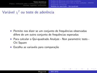 An´lise de diferen¸as entre duas condi¸˜es
                                                              a               c                   co
                                     Testes estat´ısticos
                                                            An´lise de diferen¸as entre trˆs ou mais condi¸˜es - ANOVA
                                                              a               c           e               co
    Pr´tica - Utilizando todo o conhecimento aprendido
      a
                                                            Analisando correla¸˜es
                                                                               co
                        D´vidas, sugest˜es, reclama¸oes
                          u            o            c˜
                                                            Medidas de associa¸˜o - Qui-quadrado
                                                                                ca



Vari´vel χ2 ou teste de aderˆncia
    a                       e



         Permite nos dizer se um conjunto de frequˆncias observadas
                                                  e
         difere de um outro conjunto de frequˆncias esperadas
                                             e
         Para calcular o Qui-quadrado Analyze - Non parametric tests -
         Chi Square
         Escolha as variav´is para compara¸˜o
                          e               ca




                                             @hpgomide      IBM SPSS
 
