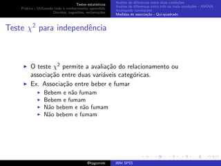 An´lise de diferen¸as entre duas condi¸˜es
                                                              a               c                   co
                                     Testes estat´ısticos
                                                            An´lise de diferen¸as entre trˆs ou mais condi¸˜es - ANOVA
                                                              a               c           e               co
    Pr´tica - Utilizando todo o conhecimento aprendido
      a
                                                            Analisando correla¸˜es
                                                                               co
                        D´vidas, sugest˜es, reclama¸oes
                          u            o            c˜
                                                            Medidas de associa¸˜o - Qui-quadrado
                                                                                ca



Teste χ2 para independˆncia
                      e



         O teste χ2 permite a avalia¸˜o do relacionamento ou
                                     ca
         associa¸˜o entre duas vari´veis categ´ricas.
                ca                 a          o
         Ex. Associa¸˜o entre beber e fumar
                    ca
                  Bebem e n˜o fumam
                           a
                  Bebem e fumam
                  N˜o bebem e n˜o fumam
                   a            a
                  N˜o bebem e fumam
                   a




                                             @hpgomide      IBM SPSS
 