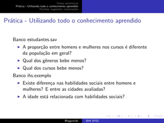 Testes estat´ısticos
    Pr´tica - Utilizando todo o conhecimento aprendido
      a
                        D´vidas, sugest˜es, reclama¸oes
                          u            o            c˜



Pr´tica - Utilizando todo o conhecimento aprendido
  a

   Banco estudantes.sav
         A propor¸˜o entre homens e mulheres nos cursos ´ diferente
                 ca                                     e
         da popula¸˜o em geral?
                  ca
         Qual dos gˆneros bebe menos?
                   e
         Qual dos cursos bebe menos?
   Banco ihs.exemplo
         Existe diferen¸a nas habilidades sociais entre homens e
                       c
         mulheres? E entre as cidades avaliadas?
         A idade est´ relacionada com habilidades sociais?
                    a



                                             @hpgomide      IBM SPSS
 