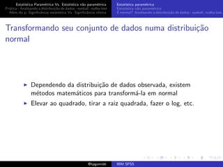 Estat´ıstica Param´trica Vs. Estat´
                         e                 ıstica n˜o param´trica
                                                   a        e        Estat´
                                                                          ıstica param´trica
                                                                                       e
Pr´tica - Analisando a distribui¸˜o de dados - eyeball, vodka test
  a                             ca                                   Estat´
                                                                          ıstica n˜o param´trica
                                                                                  a        e
  Al´m do p, Signiﬁcˆncia estat´
    e                 a            ıstica Vs. Signiﬁcˆncia cl´
                                                     a       ınica   ´
                                                                     E normal? Analisando a distribui¸˜o de dados - eyeball, vodka test,
                                                                                                     ca



Transformando seu conjunto de dados numa distribui¸˜o
                                                  ca
normal




                Dependendo da distribui¸˜o de dados observada, existem
                                       ca
                m´todos matem´ticos para transform´-la em normal
                 e            a                    a
                Elevar ao quadrado, tirar a raiz quadrada, fazer o log, etc.




                                                     @hpgomide       IBM SPSS
 